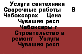 Услуги сантехника.  Сварочные работы..   В Чебоксарах. › Цена ­ 500 - Чувашия респ., Чебоксары г. Строительство и ремонт » Услуги   . Чувашия респ.